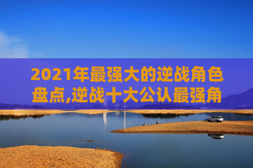 2021年最强大的逆战角色盘点,逆战十大公认最强角色