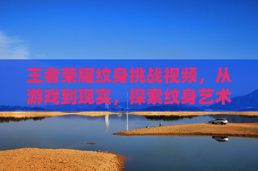 王者荣耀纹身挑战视频，从游戏到现实，探索纹身艺术的无限可能,王者荣耀文涛