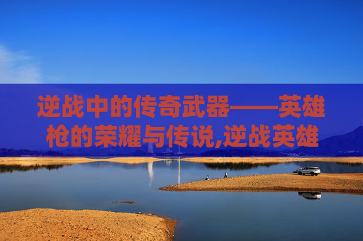 逆战中的传奇武器——英雄枪的荣耀与传说,逆战英雄枪盾怎么用