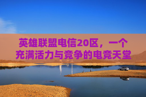 英雄联盟电信20区，一个充满活力与竞争的电竞天堂,lol电信各区