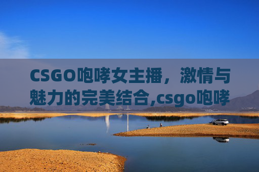 CSGO咆哮女主播，激情与魅力的完美结合,csgo咆哮为啥是违禁枪