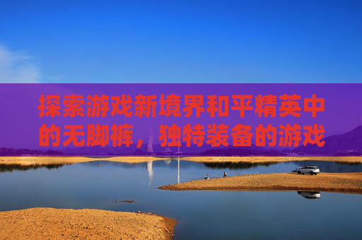 探索游戏新境界和平精英中的无脚裤，独特装备的游戏体验,和平精英光脚的套装