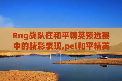 Rng战队在和平精英预选赛中的精彩表现,pel和平精英职业联赛预选赛
