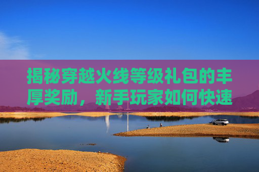 揭秘穿越火线等级礼包的丰厚奖励，新手玩家如何快速提升战力？,cf等级礼包奖励怎么领