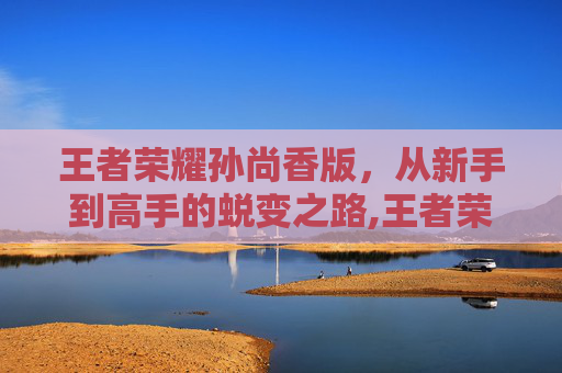 王者荣耀孙尚香版，从新手到高手的蜕变之路,王者荣耀孙尚香版本更新