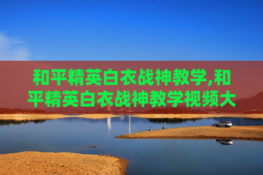 和平精英白衣战神教学,和平精英白衣战神教学视频大全