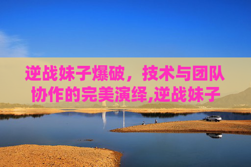 逆战妹子爆破，技术与团队协作的完美演绎,逆战妹子爆破怎么打
