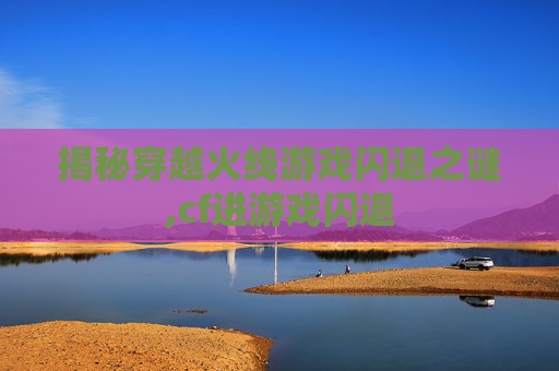 揭秘穿越火线游戏闪退之谜,cf进游戏闪退