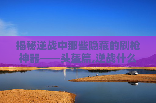 揭秘逆战中那些隐藏的刷枪神器——头盔篇,逆战什么头盔伤害最高