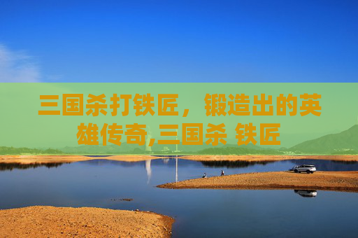 三国杀打铁匠，锻造出的英雄传奇,三国杀 铁匠
