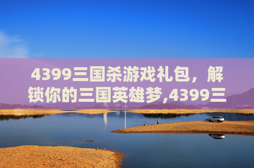 4399三国杀游戏礼包，解锁你的三国英雄梦,4399三国杀礼包兑换码