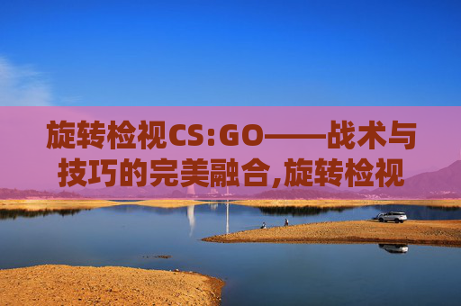 旋转检视CS:GO——战术与技巧的完美融合,旋转检视功能详解