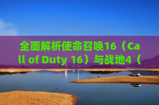 全面解析使命召唤16（Call of Duty 16）与战地4（Battlefield 4），游戏风格、玩法对比