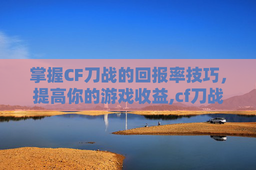 掌握CF刀战的回报率技巧，提高你的游戏收益,cf刀战技巧教学
