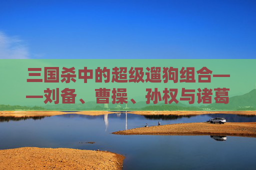 三国杀中的超级遛狗组合——刘备、曹操、孙权与诸葛亮,三国杀超级遛狗组合是谁