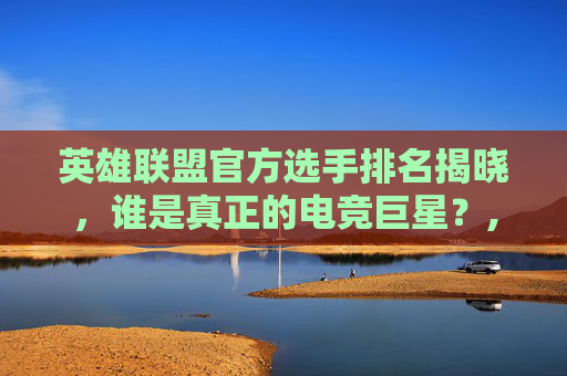 英雄联盟官方选手排名揭晓，谁是真正的电竞巨星？,lol官方选手排名最新