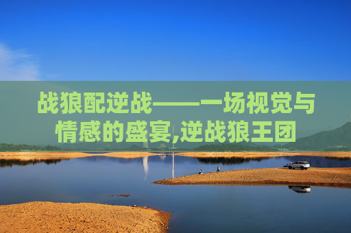 战狼配逆战——一场视觉与情感的盛宴,逆战狼王团