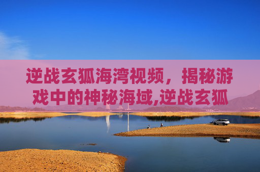 逆战玄狐海湾视频，揭秘游戏中的神秘海域,逆战玄狐海湾视频在哪看