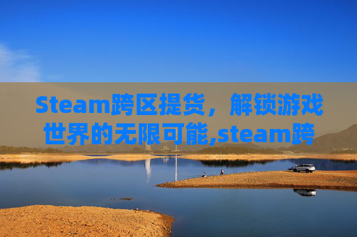Steam跨区提货，解锁游戏世界的无限可能,steam跨区入库教程