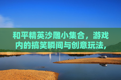 和平精英沙雕小集合，游戏内的搞笑瞬间与创意玩法,和平精英沙雕图片搞笑