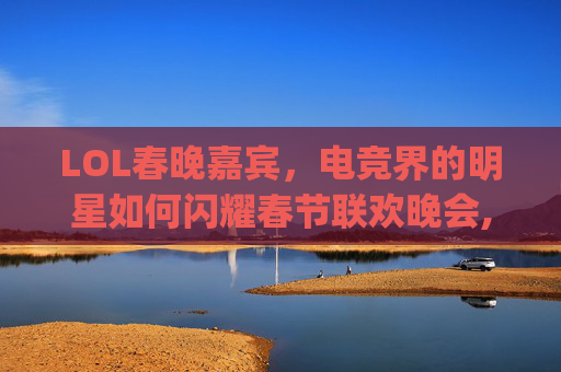 LOL春晚嘉宾，电竞界的明星如何闪耀春节联欢晚会,rng春晚