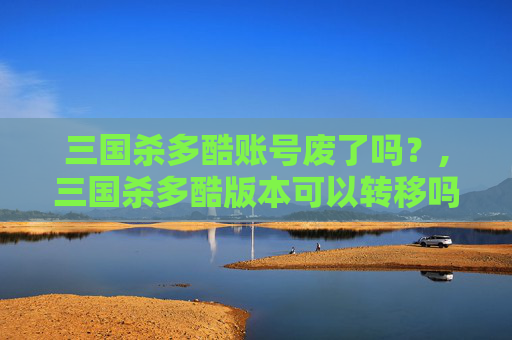 三国杀多酷账号废了吗？,三国杀多酷版本可以转移吗