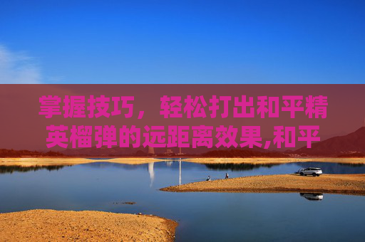 掌握技巧，轻松打出和平精英榴弹的远距离效果,和平精英中榴弹怎么用-第1张图片-游戏守望资讯网