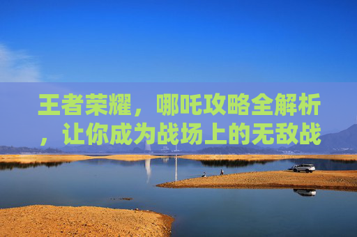 王者荣耀，哪吒攻略全解析，让你成为战场上的无敌战神！,王者荣耀哪吒打法技巧