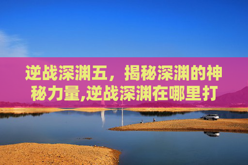 逆战深渊五，揭秘深渊的神秘力量,逆战深渊在哪里打