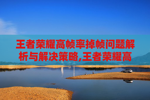 王者荣耀高帧率掉帧问题解析与解决策略,王者荣耀高帧率掉帧怎么解决