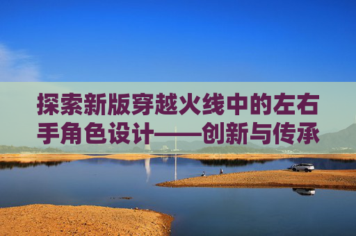 探索新版穿越火线中的左右手角色设计——创新与传承的完美融合,cf左右手持枪的区别