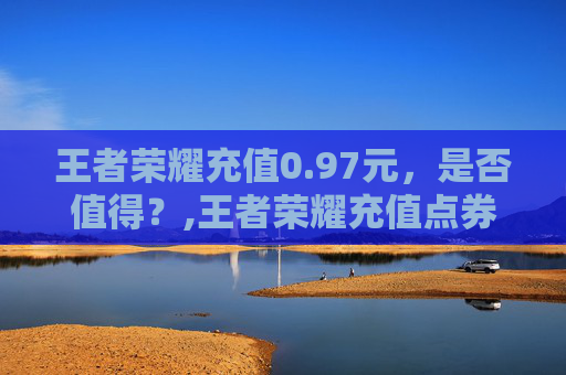 王者荣耀充值0.97元，是否值得？,王者荣耀充值点券平台