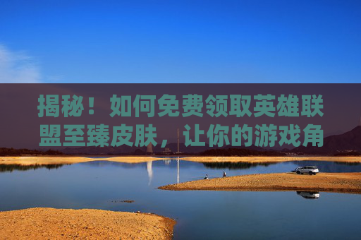 揭秘！如何免费领取英雄联盟至臻皮肤，让你的游戏角色焕然一新,英雄联盟领至臻皮肤活动