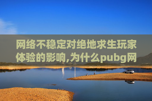 网络不稳定对绝地求生玩家体验的影响,为什么pubg网络不稳定
