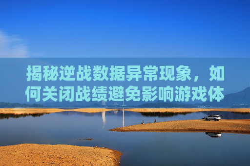 揭秘逆战数据异常现象，如何关闭战绩避免影响游戏体验,逆战数据异常退出原因