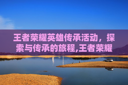 王者荣耀英雄传承活动，探索与传承的旅程,王者荣耀英雄传承活动在哪