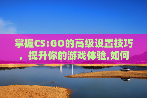 掌握CS:GO的高级设置技巧，提升你的游戏体验,如何调设置的时间
