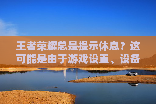 王者荣耀总是提示休息？这可能是由于游戏设置、设备问题或网络连接不稳定导致的。以下是一些可能的解决方案，,王者荣耀总是提醒休息能关掉吗