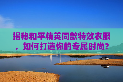 揭秘和平精英同款特效衣服，如何打造你的专属时尚？,和平精英同款特效衣服图片
