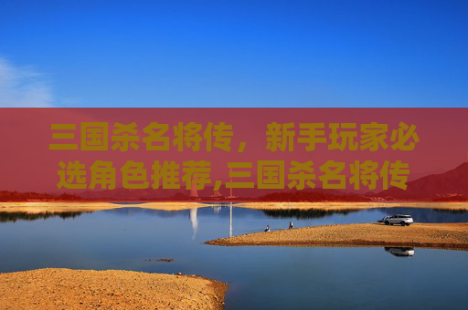 三国杀名将传，新手玩家必选角色推荐,三国杀名将传推荐阵容