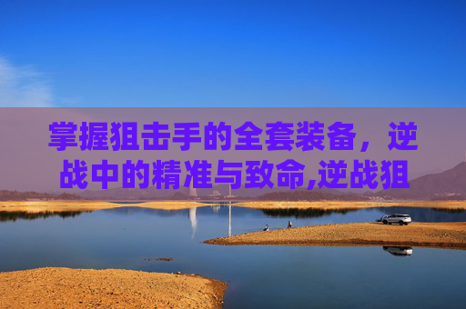 掌握狙击手的全套装备，逆战中的精准与致命,逆战狙击手全套装备多少钱