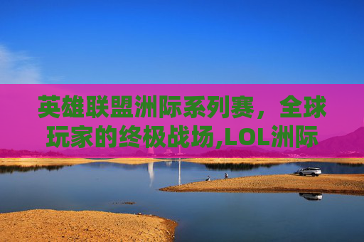 英雄联盟洲际系列赛，全球玩家的终极战场,LOL洲际赛