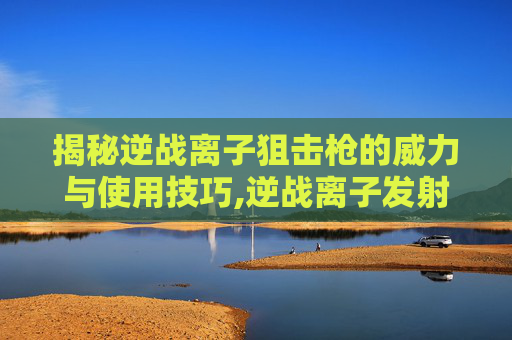 揭秘逆战离子狙击枪的威力与使用技巧,逆战离子发射器解锁方法