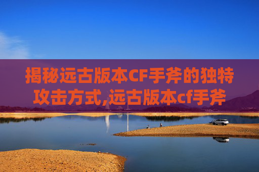 揭秘远古版本CF手斧的独特攻击方式,远古版本cf手斧攻击方式怎么选