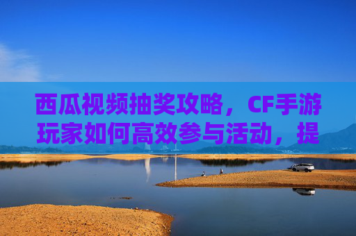 西瓜视频抽奖攻略，CF手游玩家如何高效参与活动，提升中奖率？,cf手游西瓜视频抽奖怎么抽-第1张图片-游戏守望资讯网
