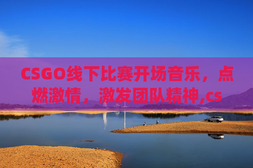 CSGO线下比赛开场音乐，点燃激情，激发团队精神,csgo线下比赛开场音乐叫什么-第1张图片-游戏守望资讯网