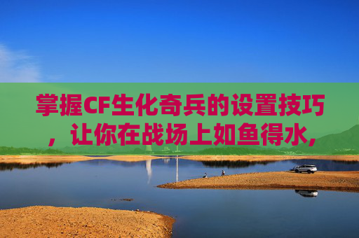 掌握CF生化奇兵的设置技巧，让你在战场上如鱼得水,cf生化手游基础设置