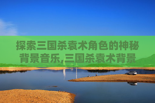 探索三国杀袁术角色的神秘背景音乐,三国杀袁术背景音乐叫什么来着