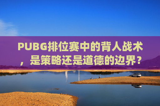 PUBG排位赛中的背人战术，是策略还是道德的边界？,pubg排位有挂吗