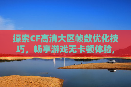探索CF高清大区帧数优化技巧，畅享游戏无卡顿体验,cf高清大区多少帧不卡的